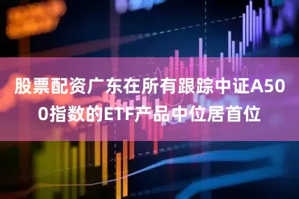 股票配资广东在所有跟踪中证A500指数的ETF产品中位居首位