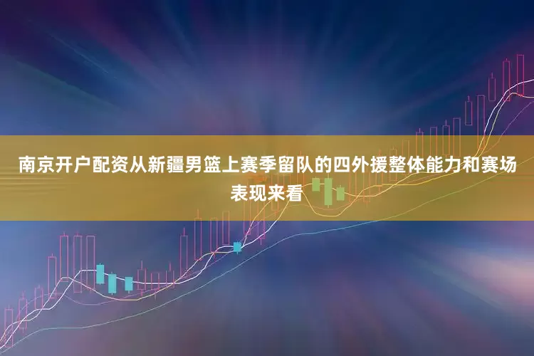 南京开户配资从新疆男篮上赛季留队的四外援整体能力和赛场表现来看