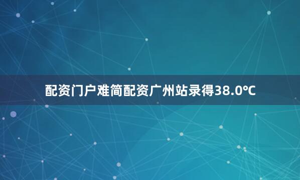 配资门户难简配资广州站录得38.0℃