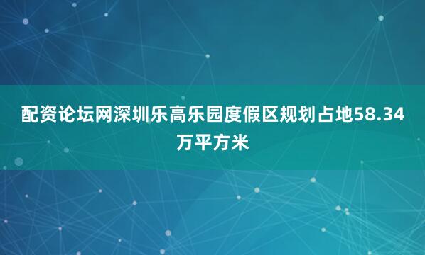 配资论坛网深圳乐高乐园度假区规划占地58.34万平方米