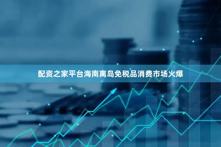 配资之家平台海南离岛免税品消费市场火爆