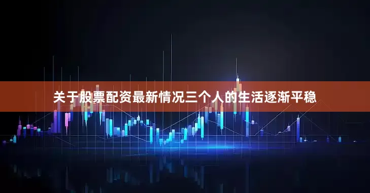 关于股票配资最新情况三个人的生活逐渐平稳