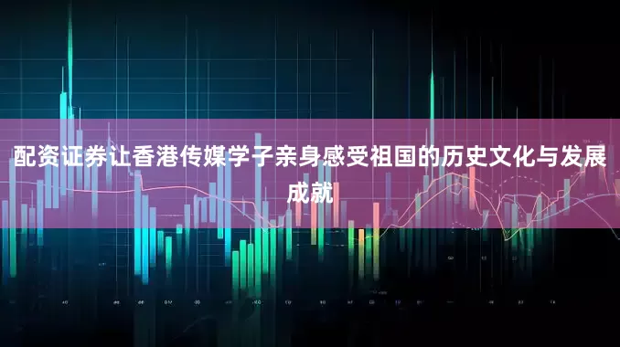 配资证券让香港传媒学子亲身感受祖国的历史文化与发展成就
