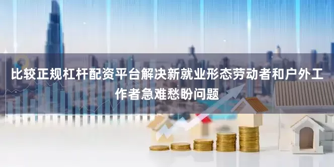 比较正规杠杆配资平台解决新就业形态劳动者和户外工作者急难愁盼问题