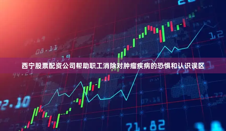 西宁股票配资公司帮助职工消除对肿瘤疾病的恐惧和认识误区