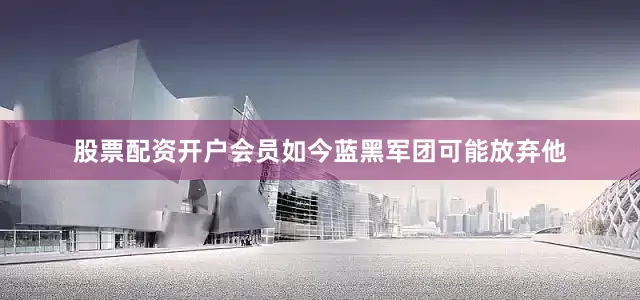 股票配资开户会员 如今蓝黑军团可能放弃他