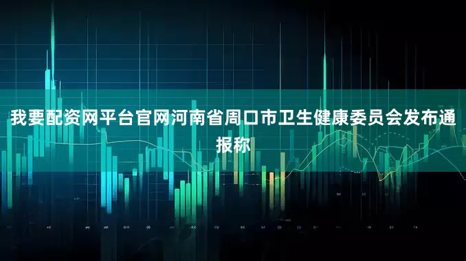 我要配资网平台官网河南省周口市卫生健康委员会发布通报称