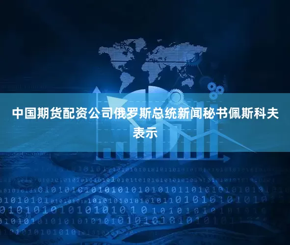 中国期货配资公司俄罗斯总统新闻秘书佩斯科夫表示