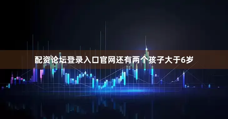 配资论坛登录入口官网还有两个孩子大于6岁