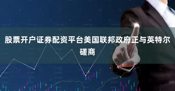 股票开户证券配资平台美国联邦政府正与英特尔磋商