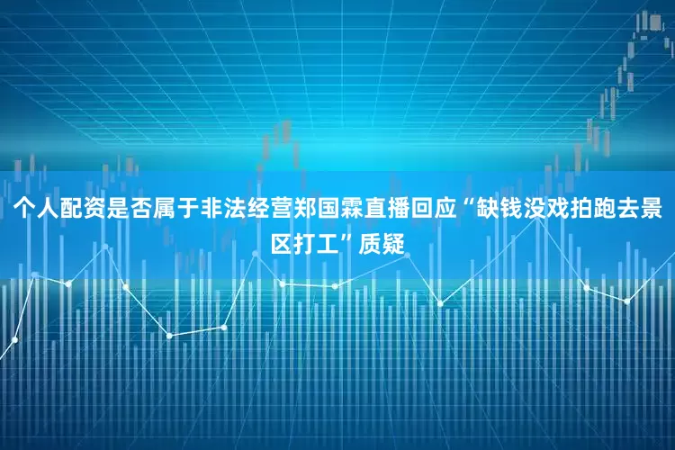 个人配资是否属于非法经营郑国霖直播回应“缺钱没戏拍跑去景区打工”质疑
