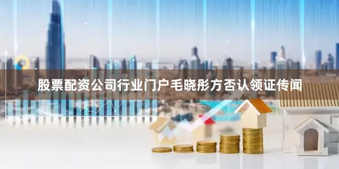 股票配资公司行业门户毛晓彤方否认领证传闻